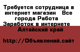 Требуется сотрудница в интернет-магазин - Все города Работа » Заработок в интернете   . Алтайский край